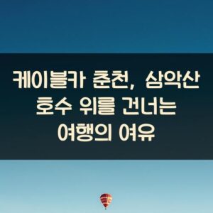케이블카 춘천, 삼악산 호수 위를 건너는 여행의 여유